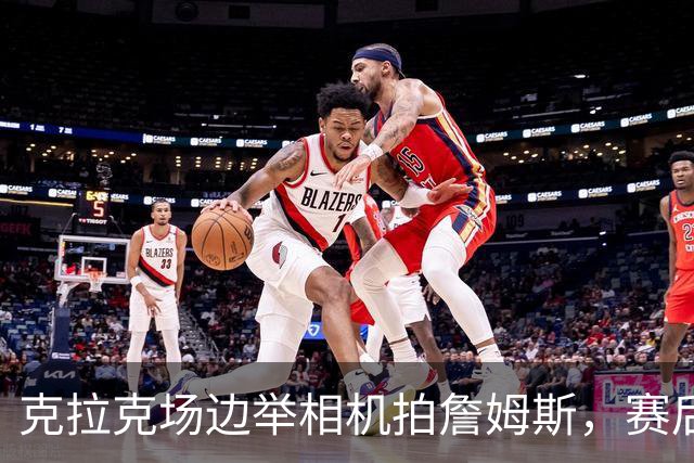 克拉克场边举相机拍詹姆斯，赛后获赠76人球衣